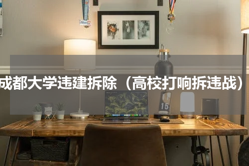 成都大学违建拆除（高校打响拆违战）