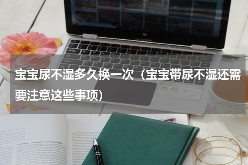 宝宝尿不湿多久换一次（宝宝带尿不湿还需要注意这些事项）