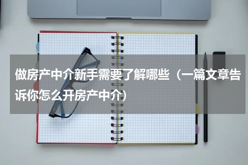 做房产中介新手需要了解哪些（一篇文章告诉你怎么开房产中介）