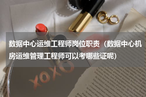 数据中心运维工程师岗位职责（数据中心机房运维管理工程师可以考哪些证呢）