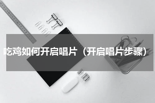 吃鸡如何开启唱片（开启唱片步骤）