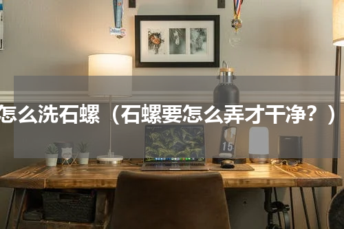 怎么洗石螺（石螺要怎么弄才干净？）