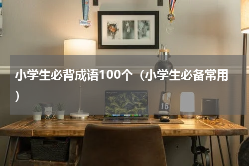 小学生必背成语100个（小学生必备常用）