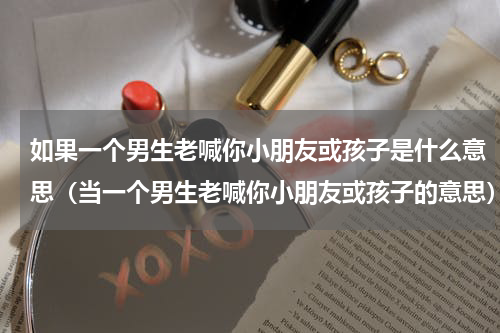 如果一个男生老喊你小朋友或孩子是什么意思（当一个男生老喊你小朋友或孩子的意思）
