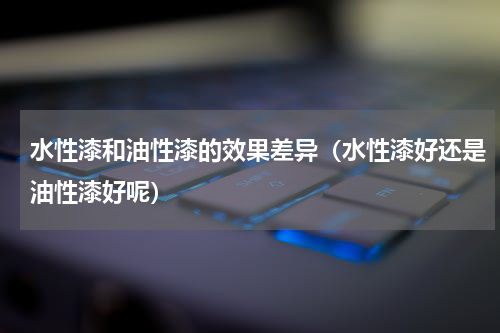 水性漆和油性漆的效果差异（水性漆好还是油性漆好呢）