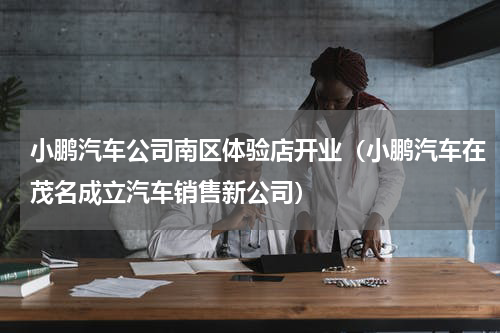 小鹏汽车公司南区体验店开业（小鹏汽车在茂名成立汽车销售新公司）