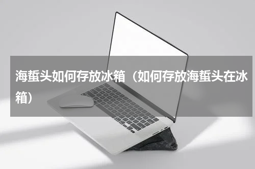 海蜇头如何存放冰箱（如何存放海蜇头在冰箱）