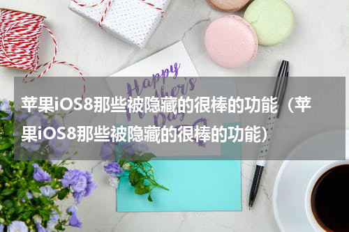 苹果iOS8那些被隐藏的很棒的功能（苹果iOS8那些被隐藏的很棒的功能）