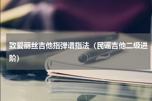 致爱丽丝吉他指弹谱指法（民谣吉他二级进阶）