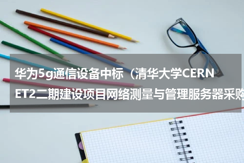 华为5g通信设备中标（清华大学CERNET2二期建设项目网络测量与管理服务器采购项目公开招标公告）