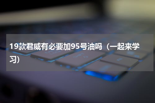 19款君威有必要加95号油吗（一起来学习）