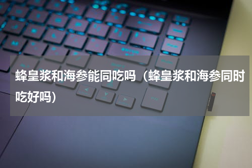 蜂皇浆和海参能同吃吗（蜂皇浆和海参同时吃好吗）