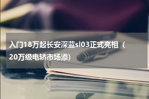 入门18万起长安深蓝sl03正式亮相（20万级电轿市场添）