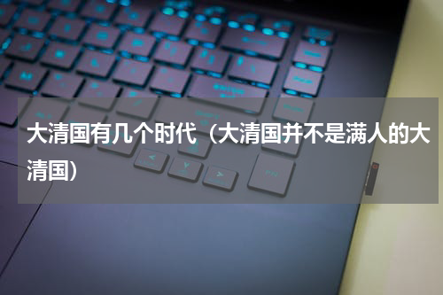 大清国有几个时代（大清国并不是满人的大清国）