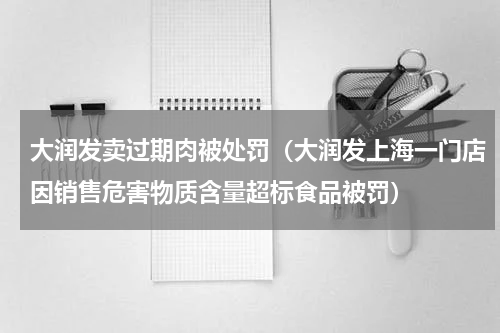 大润发卖过期肉被处罚（大润发上海一门店因销售危害物质含量超标食品被罚）
