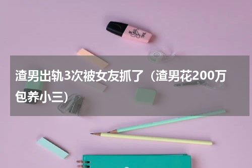 渣男出轨3次被女友抓了（渣男花200万包养小三）