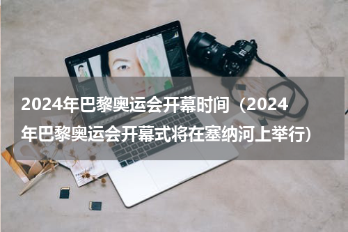2024年巴黎奥运会开幕时间（2024年巴黎奥运会开幕式将在塞纳河上举行）