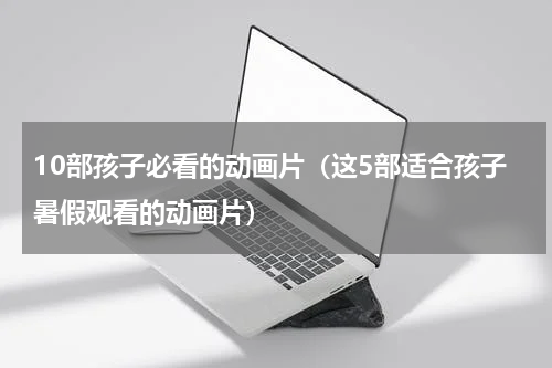 10部孩子必看的动画片（这5部适合孩子暑假观看的动画片）