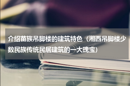 介绍苗族吊脚楼的建筑特色（湘西吊脚楼少数民族传统民居建筑的一大瑰宝）