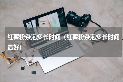 红薯粉条泡多长时间（红薯粉条泡多长时间最好）