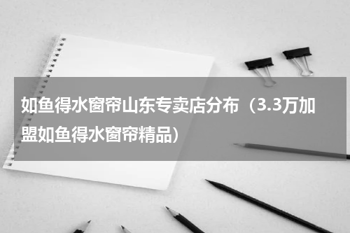 如鱼得水窗帘山东专卖店分布（3.3万加盟如鱼得水窗帘精品）