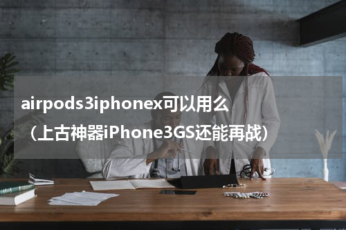 airpods3iphonex可以用么（上古神器iPhone3GS还能再战）