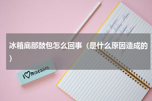 冰箱底部鼓包怎么回事（是什么原因造成的）