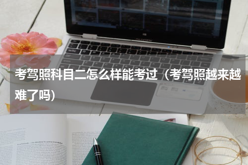 考驾照科目二怎么样能考过（考驾照越来越难了吗）