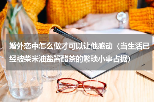 婚外恋中怎么做才可以让他感动（当生活已经被柴米油盐酱醋茶的繁琐小事占据）
