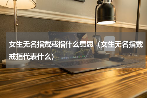 女生无名指戴戒指什么意思（女生无名指戴戒指代表什么）
