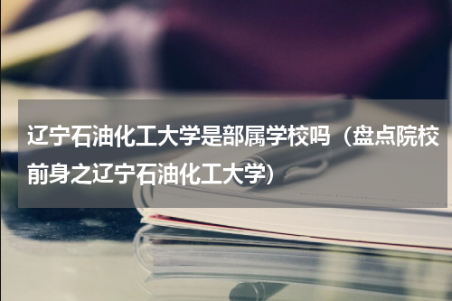 辽宁石油化工大学是部属学校吗（盘点院校前身之辽宁石油化工大学）