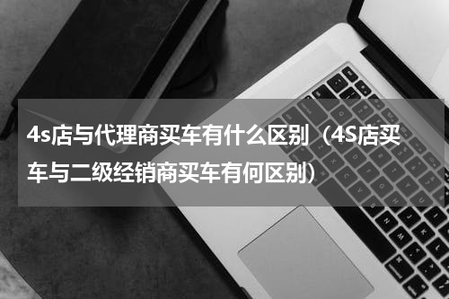 4s店与代理商买车有什么区别（4S店买车与二级经销商买车有何区别）