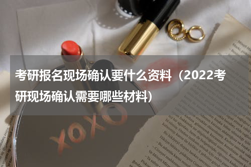 考研报名现场确认要什么资料（2022考研现场确认需要哪些材料）
