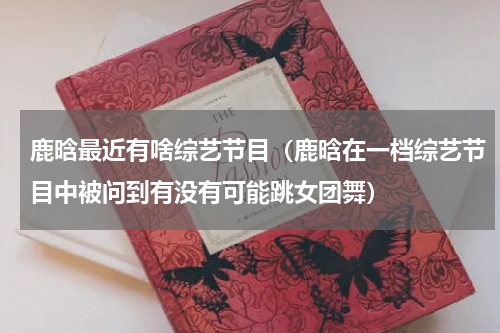 鹿晗最近有啥综艺节目（鹿晗在一档综艺节目中被问到有没有可能跳女团舞）