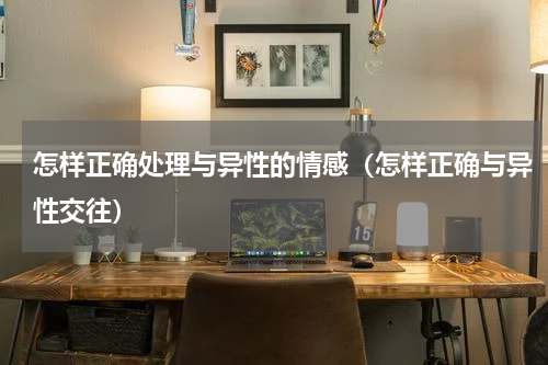 怎样正确处理与异性的情感（怎样正确与异性交往）