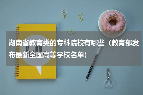 湖南省教育类的专科院校有哪些（教育部发布最新全国高等学校名单）