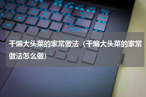干煸大头菜的家常做法（干煸大头菜的家常做法怎么做）