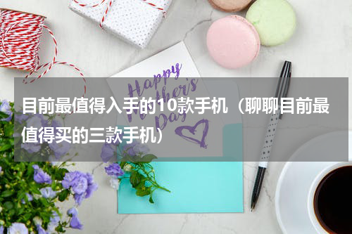 目前最值得入手的10款手机（聊聊目前最值得买的三款手机）