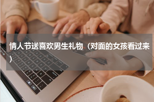 情人节送喜欢男生礼物（对面的女孩看过来）