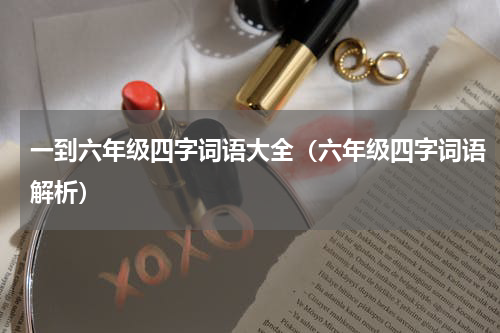 一到六年级四字词语大全（六年级四字词语解析）