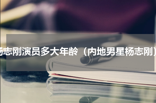 杨志刚演员多大年龄（内地男星杨志刚）