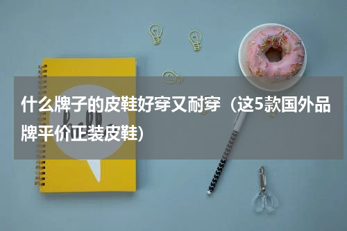 什么牌子的皮鞋好穿又耐穿（这5款国外品牌平价正装皮鞋）