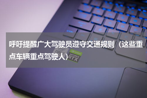 呼吁提醒广大驾驶员遵守交通规则（这些重点车辆重点驾驶人）