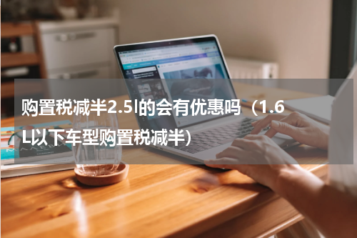 购置税减半2.5l的会有优惠吗（1.6L以下车型购置税减半）