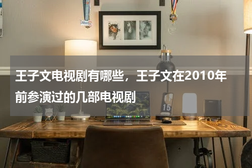 王子文电视剧有哪些，王子文在2010年前参演过的几部电视剧