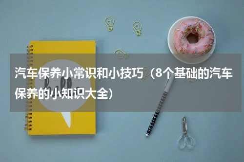 汽车保养小常识和小技巧（8个基础的汽车保养的小知识大全）