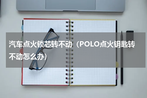 汽车点火锁芯转不动（POLO点火钥匙转不动怎么办）