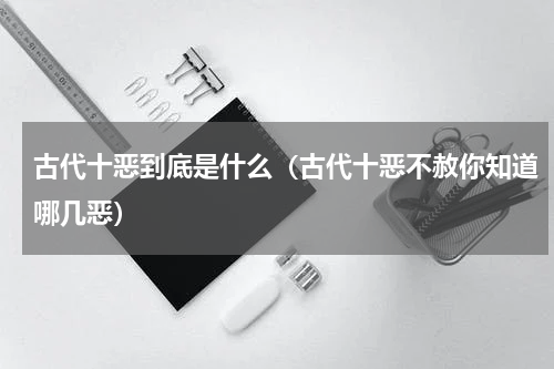 古代十恶到底是什么（古代十恶不赦你知道哪几恶）