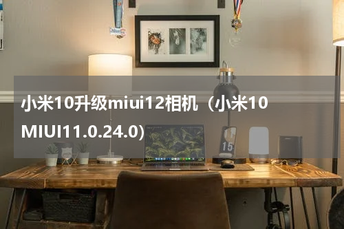 小米10升级miui12相机（小米10MIUI11.0.24.0）
