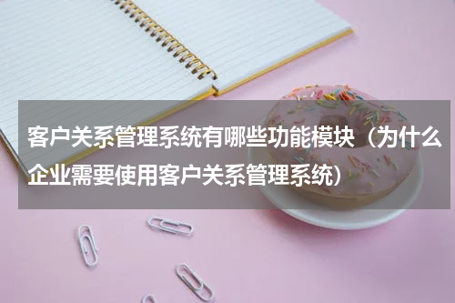 客户关系管理系统有哪些功能模块（为什么企业需要使用客户关系管理系统）